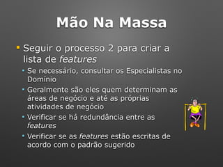 Mão Na Massa
! Seguir o processo 2 para criar a
lista de features
" Se necessário, consultar os Especialistas no
Domínio
" Geralmente são eles quem determinam as
áreas de negócio e até as próprias
atividades de negócio
" Verificar se há redundância entre as
features
" Verificar se as features estão escritas de
acordo com o padrão sugerido
 