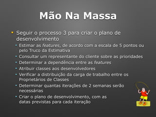 Mão Na Massa
! Seguir o processo 3 para criar o plano de
desenvolvimento
" Estimar as features, de acordo com a escala de 5 pontos ou
pelo Truco da Estimativa
" Consultar um representante do cliente sobre as prioridades
" Determinar a dependência entre as features
" Atribuir classes aos desenvolvedores
" Verificar a distribuição da carga de trabalho entre os
Proprietários de Classes
" Determinar quantas iterações de 2 semanas serão
necessárias
" Criar o plano de desenvolvimento, com as 
datas previstas para cada iteração
 