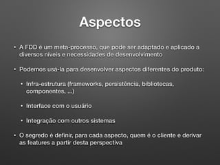 Aspectos
• A FDD é um meta-processo, que pode ser adaptado e aplicado a
diversos níveis e necessidades de desenvolvimento
• Podemos usá-la para desenvolver aspectos diferentes do produto:
• Infra-estrutura (frameworks, persistência, bibliotecas,
componentes, ...)
• Interface com o usuário
• Integração com outros sistemas
• O segredo é deﬁnir, para cada aspecto, quem é o cliente e derivar
as features a partir desta perspectiva
 