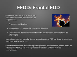 FFDD: Fractal FDD
• Podemos também aplicar a FDD em 
diferentes níveis do problema ou da 
organização
• Processos de Negócio
• Planejamento Estratégico e Tático dos Sistemas
• Entendimento dos relacionamentos entre produtores e consumidores de
informação
• A analogia com um fractal é devida à reaplicação da FDD em determinada etapa
de outra aplicação da FDD
• Nos Estados Unidos, Mac Felsing está aplicando esse conceito, com o nome de
“Enterprise FDD”, para conseguir escalabilidade e uniformidade de
comunicação
 