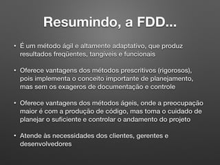 Resumindo, a FDD...
• É um método ágil e altamente adaptativo, que produz
resultados freqüentes, tangíveis e funcionais
• Oferece vantagens dos métodos prescritivos (rigorosos),
pois implementa o conceito importante de planejamento,
mas sem os exageros de documentação e controle
• Oferece vantagens dos métodos ágeis, onde a preocupação
maior é com a produção de código, mas toma o cuidado de
planejar o suﬁciente e controlar o andamento do projeto
• Atende às necessidades dos clientes, gerentes e
desenvolvedores
 