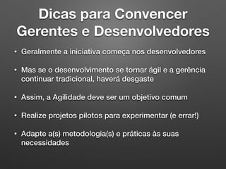 Dicas para Convencer 
Gerentes e Desenvolvedores
• Geralmente a iniciativa começa nos desenvolvedores
• Mas se o desenvolvimento se tornar ágil e a gerência
continuar tradicional, haverá desgaste
• Assim, a Agilidade deve ser um objetivo comum
• Realize projetos pilotos para experimentar (e errar!)
• Adapte a(s) metodologia(s) e práticas às suas
necessidades
 