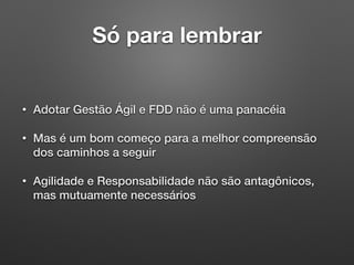 Só para lembrar
• Adotar Gestão Ágil e FDD não é uma panacéia
• Mas é um bom começo para a melhor compreensão
dos caminhos a seguir
• Agilidade e Responsabilidade não são antagônicos,
mas mutuamente necessários
 