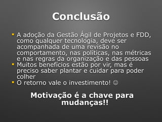 Conclusão
! A adoção da Gestão Ágil de Projetos e FDD,
como qualquer tecnologia, deve ser
acompanhada de uma revisão no
comportamento, nas políticas, nas métricas
e nas regras da organização e das pessoas
! Muitos benefícios estão por vir, mas é
preciso saber plantar e cuidar para poder
colher
! O retorno vale o investimento! ☺
Motivação é a chave para
mudanças!!
 
