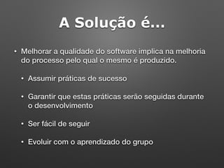 A Solução é...
• Melhorar a qualidade do software implica na melhoria
do processo pelo qual o mesmo é produzido.
• Assumir práticas de sucesso
• Garantir que estas práticas serão seguidas durante
o desenvolvimento
• Ser fácil de seguir
• Evoluir com o aprendizado do grupo
 