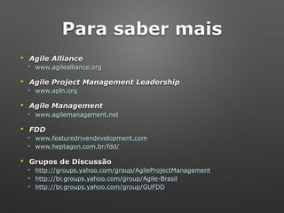 Para saber mais
! Agile Alliance
" www.agilealliance.org
! Agile Project Management Leadership
" www.apln.org
! Agile Management
" www.agilemanagement.net
! FDD
" www.featuredrivendevelopment.com
" www.heptagon.com.br/fdd/
! Grupos de Discussão
" http://groups.yahoo.com/group/AgileProjectManagement
" http://br.groups.yahoo.com/group/Agile-Brasil
" http://br.groups.yahoo.com/group/GUFDD
 