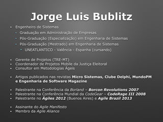 Jorge Luis Bublitz
• Engenheiro de Sistemas
• Graduação em Administração de Empresas
• Pós-Graduação (Especialização) em Engenharia de Sistemas
• Pós-Graduação (Mestrado) em Engenharia de Sistemas
" UNEATLANTICO - Valência - Espanha (cursando)
• Gerente de Projetos (TRE-MT)
• Coordenador de Projetos Mobile da Justiça Eleitoral
• Consultor em Metodologias Ágeis
• Artigos publicados nas revistas Micro Sistemas, Clube Delphi, MundoPM
e Engenharia de Software Magazine
• Palestrante na Conferência da Borland – Borcon Revolutions 2007
• Palestrante na Conferência Mundial da CodeGear – CodeRage III 2008
• Palestrante no Ágiles 2012 (Buenos Aires) e Agile Brazil 2013
• Assinante do Agile Manifesto
• Membro da Agile Aliance
 