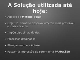 A Solução utilizada até
hoje:
• Adoção de Metodologias
• Objetivo: tornar o desenvolvimento mais previsível
e mais eficiente
• Impõe disciplinas rígidas
• Processos detalhados
• Planejamento é a ênfase
• Passam a impressão de serem uma PANACÉIA
 