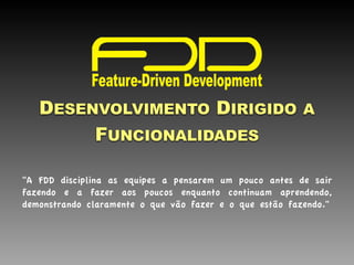  
DESENVOLVIMENTO DIRIGIDO A
FUNCIONALIDADES
"A FDD disciplina as equipes a pensarem um pouco antes de sair
fazendo e a fazer aos poucos enquanto continuam aprendendo,
demonstrando claramente o que vão fazer e o que estão fazendo."
 