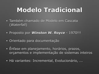 Modelo Tradicional
• Também chamado de Modelo em Cascata
(Waterfall)
• Proposto por Winston W. Royce - 1970!!!
• Orientado para documentação
• Ênfase em planejamento, horários, prazos,
orçamentos e implementação de sistemas inteiros
• Há variantes: Incremental, Evolucionário, ...
 