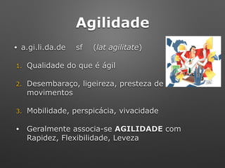 Agilidade
• a.gi.li.da.de sf (lat agilitate)
1. Qualidade do que é ágil
2. Desembaraço, ligeireza, presteza de
movimentos
3. Mobilidade, perspicácia, vivacidade
• Geralmente associa-se AGILIDADE com
Rapidez, Flexibilidade, Leveza
 