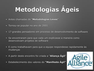 Metodologias Ágeis
• Antes chamadas de “Metodologias Leves”
• Tornou-se popular no ano de 2001
• 17 grandes pensadores em processo de desenvolvimento de software
• Se encontraram para que cada um explicasse a maneira como
desenvolviam projetos de software
• E como trabalhavam para que a equipe respondesse rapidamente às
mudanças
• A partir deste encontro foi criada a “Aliança Ágil”
• Estabelecimento dos valores do “Manifesto Ágil”
 