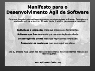 Manifesto para o  
Desenvolvimento Ágil de Software
Estamos descobrindo melhores maneiras de desenvolver software, fazendo-o e
ajudando outros a fazê-lo. Através deste trabalho passamos a valorizar:
Indivíduos e interações mais que processos e ferramentas.
Software que funciona mais que documentação detalhada.
Colaboração do cliente mais que negociações contratuais.
Responder às mudanças mais que seguir um plano.
Isto é, embora haja valor nos itens do lado direito, nós valorizamos mais os do
lado esquerdo.
www.agilemanifesto.org
 