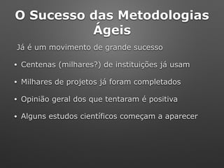 O Sucesso das Metodologias
Ágeis
Já é um movimento de grande sucesso
• Centenas (milhares?) de instituições já usam
• Milhares de projetos já foram completados
• Opinião geral dos que tentaram é positiva
• Alguns estudos científicos começam a aparecer
 