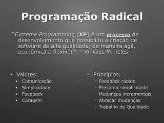 Programação Radical
“Extreme Programming (XP) é um processo de
desenvolvimento que possibilita a criação de
software de alta qualidade, de maneira ágil,
econômica e flexível.“ - Vinícius M. Teles
• Valores: ■ Princípios:
• Comunicação ■ Feedback rápido
• Simplicidade ■ Presumir simplicidade
• Feedback ■ Mudanças incrementais
• Coragem ■ Abraçar mudanças
■ Trabalho de Qualidade
 