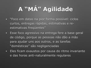 A “MÁ” Agilidade
• “Foco em datas na pior forma possível: ciclos
curtos, entregas rápidas, estimativas e re-
estimativas freqüentes”
• Esse foco agressivo na entrega fere a base geral
de código, porque as pessoas não dão a mão
para ajudar uns aos outros, e as tarefas
“domésticas” são negligenciadas
• Eles ficam exaustos por causa do ritmo invariante
e das horas anti-naturalmente regulares
 