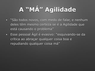 A “MÁ” Agilidade
• “São todos novos, com medo de falar, e nenhum
deles têm mesmo certeza se é a Agilidade que
está causando o problema”
• Esse pessoal Ágil é evasivo: “esquivando-se da
crítica ao abraçar qualquer coisa boa e
repudiando qualquer coisa má”
 