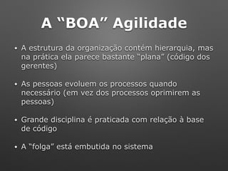 A “BOA” Agilidade
• A estrutura da organização contém hierarquia, mas
na prática ela parece bastante “plana” (código dos
gerentes)
• As pessoas evoluem os processos quando
necessário (em vez dos processos oprimirem as
pessoas)
• Grande disciplina é praticada com relação à base
de código
• A “folga” está embutida no sistema
 