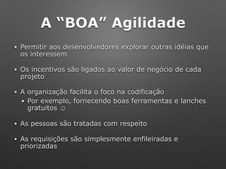 A “BOA” Agilidade
• Permitir aos desenvolvedores explorar outras idéias que
os interessem
• Os incentivos são ligados ao valor de negócio de cada
projeto
• A organização facilita o foco na codificação
• Por exemplo, fornecendo boas ferramentas e lanches
gratuitos ☺
• As pessoas são tratadas com respeito
• As requisições são simplesmente enfileiradas e
priorizadas
 