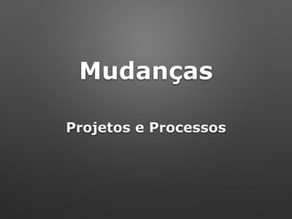 Mudanças
Projetos e Processos
 