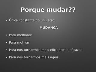Porque mudar??
• Única constante do universo:
MUDANÇA
• Para melhorar
• Para motivar
• Para nos tornarmos mais eficientes e eficazes
• Para nos tornarmos mais ágeis
 