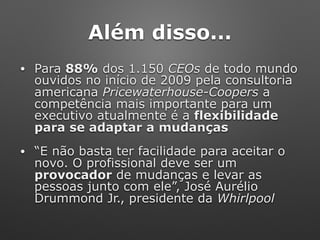 Além disso...
• Para 88% dos 1.150 CEOs de todo mundo
ouvidos no início de 2009 pela consultoria
americana Pricewaterhouse-Coopers a
competência mais importante para um
executivo atualmente é a flexibilidade
para se adaptar a mudanças
• “E não basta ter facilidade para aceitar o
novo. O profissional deve ser um
provocador de mudanças e levar as
pessoas junto com ele”, José Aurélio
Drummond Jr., presidente da Whirlpool
 