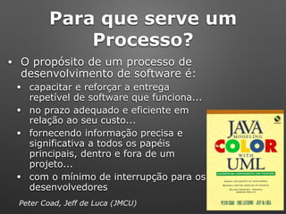 Para que serve um
Processo?
• O propósito de um processo de
desenvolvimento de software é:
• capacitar e reforçar a entrega
repetível de software que funciona...
• no prazo adequado e eficiente em
relação ao seu custo...
• fornecendo informação precisa e
significativa a todos os papéis
principais, dentro e fora de um
projeto...
• com o mínimo de interrupção para os
desenvolvedores
Peter Coad, Jeff de Luca (JMCU)
 