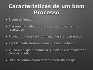 Características de um bom
Processo
• É bem delimitado
• Claramente define tarefas, que são focadas nos
resultados
• Produz progresso e informação de status precisos
• Rapidamente torna-se uma questão de hábito
• Ajuda a equipe a manter a qualidade e administrar a
complexidade
• Otimiza comunicação dentro e fora da equipe
 