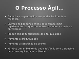 O Processo Ágil...
• Capacita a organização a responder facilmente à
mudança
• Entrega código funcionando ao mercado mais
rapidamente (do que com outros métodos – atuais ou
anteriores)
• Produz código funcionando de alta qualidade
• Aumenta a produtividade
• Aumenta a satisfação do cliente
• Fornece um ambiente de alta satisfação com o trabalho
para uma equipe bem motivada
 
