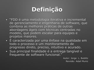 Definição
• “FDD é uma metodologia iterativa e incremental
de gerenciamento e engenharia de software, que
combina as melhores práticas de outras
abordagens ágeis com técnicas centradas no
modelo, que podem escalar para equipes e
projetos maiores.
• É caracterizada por uma ênfase na qualidade em
todo o processo e um monitoramento de
progresso direto, preciso, intuitivo e acurado.
• Sua principal finalidade é a entrega tangível e
frequente de software funcional.”
Autor: Jorge L. Bublitz
Revisão: Adail Muniz
 