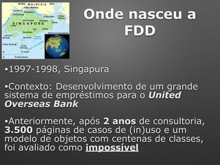 Onde nasceu a
FDD
•1997-1998, Singapura
•Contexto: Desenvolvimento de um grande
sistema de empréstimos para o United
Overseas Bank
•Anteriormente, após 2 anos de consultoria,
3.500 páginas de casos de (in)uso e um
modelo de objetos com centenas de classes,
foi avaliado como impossível
 