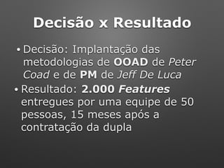 Decisão x Resultado
• Decisão: Implantação das
metodologias de OOAD de Peter
Coad e de PM de Jeff De Luca
• Resultado: 2.000 Features
entregues por uma equipe de 50
pessoas, 15 meses após a
contratação da dupla
 