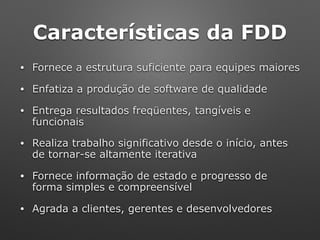 Características da FDD
• Fornece a estrutura suficiente para equipes maiores
• Enfatiza a produção de software de qualidade
• Entrega resultados freqüentes, tangíveis e
funcionais
• Realiza trabalho significativo desde o início, antes
de tornar-se altamente iterativa
• Fornece informação de estado e progresso de
forma simples e compreensível
• Agrada a clientes, gerentes e desenvolvedores
 