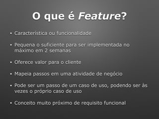 O que é Feature?
• Característica ou funcionalidade
• Pequena o suficiente para ser implementada no
máximo em 2 semanas
• Oferece valor para o cliente
• Mapeia passos em uma atividade de negócio
• Pode ser um passo de um caso de uso, podendo ser às
vezes o próprio caso de uso
• Conceito muito próximo de requisito funcional
 
