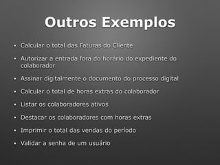 Outros Exemplos
• Calcular o total das Faturas do Cliente
• Autorizar a entrada fora do horário do expediente do
colaborador
• Assinar digitalmente o documento do processo digital
• Calcular o total de horas extras do colaborador
• Listar os colaboradores ativos
• Destacar os colaboradores com horas extras
• Imprimir o total das vendas do período
• Validar a senha de um usuário
 