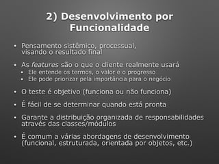 2) Desenvolvimento por
Funcionalidade
• Pensamento sistêmico, processual, 
visando o resultado final
• As features são o que o cliente realmente usará
• Ele entende os termos, o valor e o progresso
• Ele pode priorizar pela importância para o negócio
• O teste é objetivo (funciona ou não funciona)
• É fácil de se determinar quando está pronta
• Garante a distribuição organizada de responsabilidades
através das classes/módulos
• É comum a várias abordagens de desenvolvimento
(funcional, estruturada, orientada por objetos, etc.)
 