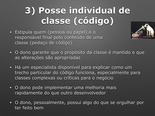 3) Posse individual de
classe (código)
• Estipula quem (pessoa ou papel) é o 
responsável final pelo conteúdo de uma 
classe (pedaço de código)
• O dono garante que o propósito da classe é mantido e que
as alterações são apropriadas
• Há um especialista disponível para explicar como um
trecho particular do código funciona, especialmente para
classes complexas ou críticas para o negócio
• O dono pode implementar uma melhoria mais
rapidamente do que outro desenvolvedor
• O dono, pessoalmente, possui algo do que se orgulhar por
ter feito bem
 