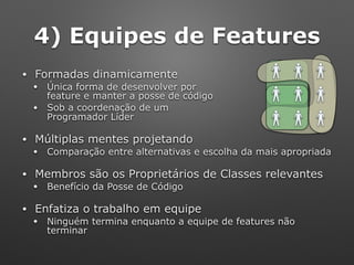 4) Equipes de Features
• Formadas dinamicamente
• Única forma de desenvolver por 
feature e manter a posse de código
• Sob a coordenação de um 
Programador Líder
• Múltiplas mentes projetando
• Comparação entre alternativas e escolha da mais apropriada
• Membros são os Proprietários de Classes relevantes
• Benefício da Posse de Código
• Enfatiza o trabalho em equipe
• Ninguém termina enquanto a equipe de features não
terminar
 