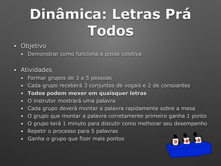 Dinâmica: Letras Prá
Todos
• Objetivo
• Demonstrar como funciona a posse coletiva
• Atividades
• Formar grupos de 3 a 5 pessoas
• Cada grupo receberá 3 conjuntos de vogais e 2 de consoantes
• Todos podem mexer em quaisquer letras
• O instrutor mostrará uma palavra
• Cada grupo deverá montar a palavra rapidamente sobre a mesa
• O grupo que montar a palavra corretamente primeiro ganha 1 ponto
• O grupo terá 1 minuto para discutir como melhorar seu desempenho
• Repetir o processo para 5 palavras
• Ganha o grupo que fizer mais pontos O B A
 