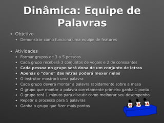 Dinâmica: Equipe de
Palavras
• Objetivo
• Demonstrar como funciona uma equipe de features
• Atividades
• Formar grupos de 3 a 5 pessoas
• Cada grupo receberá 3 conjuntos de vogais e 2 de consoantes
• Cada pessoa no grupo será dona de um conjunto de letras
• Apenas o “dono” das letras poderá mexer nelas
• O instrutor mostrará uma palavra
• Cada grupo deverá montar a palavra rapidamente sobre a mesa
• O grupo que montar a palavra corretamente primeiro ganha 1 ponto
• O grupo terá 1 minuto para discutir como melhorar seu desempenho
• Repetir o processo para 5 palavras
• Ganha o grupo que fizer mais pontos O B A
 