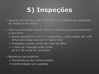 5) Inspeções
• Quando bem feitas, são muito úteis na melhoria da qualidade
do design e do código
• São recomendadas desde 1970 e a evidência pesa fortemente
a seu favor
• Numa experiência com 11 programas, o erro médio por 100
linhas de código caiu de 4,5 para 0,82
• Inspeções cortam erros em mais de 80%
• 1 hora de inspeção pode evitar 
de 5 a 30 horas de correções
• Benefícios secundários
• Transferência de conhecimento
• Conformidade com padrões
 
