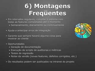 6) Montagens
Freqüentes
• Em intervalos regulares, compilar o sistema com 
todas as features completadas até o momento
• Semanalmente, diariamente ou continuamente
• Ajuda a antecipar erros de integração
• Garante que sempre haverá alguma coisa para 
mostrar ao cliente
• Oportunidades
• Geração de documentação
• Execução de scripts de auditorias e métricas
• Testes de regressão
• Notas da versão (novas features, defeitos corrigidos, etc.)
• Os resultados podem ser publicados na intranet do projeto
 