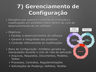 7) Gerenciamento de
Configuração
• Disciplina que suporta e controla as evoluções e
modificações em artefatos-chave dentro do ciclo de
desenvolvimento de um software
• Objetivos
• Facilitar o desenvolvimento de software
• Garantir a integridade dos produtos
• Controlar efetivamente as modificações
• Itens de Configuração: Artefatos gerados ou 
manipulados durante o ciclo de vida da aplicação
• Arquivos, Requisitos, Documentos, Modelos,
Testes
• Processos, Contratos, Regulamentações
• Solicitações de Mudança, Defeitos, Tarefas
Principais
Artefatos de
Desenvolvimento
Desenvolvimento 
do Produto
Gerenciamento
 