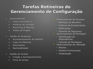 Tarefas Rotineiras do 
Gerenciamento de Configuração
• Versionamento
• Check out/check in
• Histórico de revisões
• Branching & Merging
• Visões de Projeto
• Gestão de Mudanças
• Acompanhamento de defeitos
• Listas de Melhoria
• Associações
• Rastreabilidade
• Gestão de Tarefas
• Criação e Acompanhamento
• Ficha de tempo
! Gerenciamento de Processo
" Definição de Workflow
" Critérios de Entrada/Saída
" Notificações
" Garantia de Segurança
! Gerenciamento de Montagem
" Identificação de
Dependências
" Controle de Montagens
! Gerenciamento de Liberação
" Rótulos
" Estados Promocionais
" Implantação
 