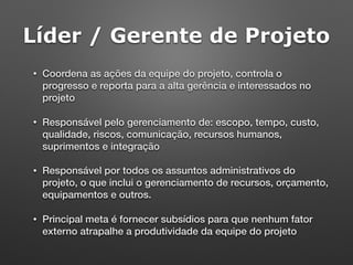 Líder / Gerente de Projeto
• Coordena as ações da equipe do projeto, controla o
progresso e reporta para a alta gerência e interessados no
projeto
• Responsável pelo gerenciamento de: escopo, tempo, custo,
qualidade, riscos, comunicação, recursos humanos,
suprimentos e integração
• Responsável por todos os assuntos administrativos do
projeto, o que inclui o gerenciamento de recursos, orçamento,
equipamentos e outros.
• Principal meta é fornecer subsídios para que nenhum fator
externo atrapalhe a produtividade da equipe do projeto
 