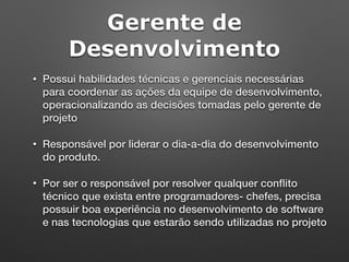 Gerente de
Desenvolvimento
• Possui habilidades técnicas e gerenciais necessárias
para coordenar as ações da equipe de desenvolvimento,
operacionalizando as decisões tomadas pelo gerente de
projeto
• Responsável por liderar o dia-a-dia do desenvolvimento
do produto.
• Por ser o responsável por resolver qualquer conﬂito
técnico que exista entre programadores- chefes, precisa
possuir boa experiência no desenvolvimento de software
e nas tecnologias que estarão sendo utilizadas no projeto
 