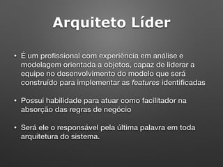 Arquiteto Líder
• É um proﬁssional com experiência em análise e
modelagem orientada a objetos, capaz de liderar a
equipe no desenvolvimento do modelo que será
construído para implementar as features identiﬁcadas
• Possui habilidade para atuar como facilitador na
absorção das regras de negócio
• Será ele o responsável pela última palavra em toda
arquitetura do sistema.
 