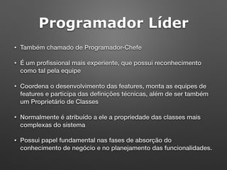 Programador Líder
• Também chamado de Programador-Chefe
• É um proﬁssional mais experiente, que possui reconhecimento
como tal pela equipe
• Coordena o desenvolvimento das features, monta as equipes de
features e participa das deﬁnições técnicas, além de ser também
um Proprietário de Classes
• Normalmente é atribuído a ele a propriedade das classes mais
complexas do sistema
• Possui papel fundamental nas fases de absorção do
conhecimento de negócio e no planejamento das funcionalidades.
 