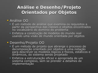 Análise e Desenho/Projeto 
Orientados por Objetos
! Análise OO
" É um método de análise que examina os requisitos a
partir da perspectiva das classes e objetos encontrados
no vocabulário do domínio do problema
" Enfatiza a construção de modelos do mundo real
usando uma visão de mundo orientada por objetos
! Desenho/Projeto OO
" É um método de projeto que abrange o processo de
decomposição orientado por objetos e uma notação
para descrever os modelos lógicos e físicos, estáticos e
dinâmicos, do sistema sendo projetado
" Enfatiza a estruturação eficaz e apropriada de um
sistema complexo, sem se prender a detalhes de
implementação
 