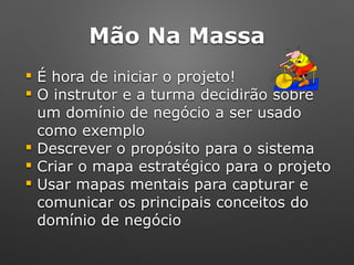 Mão Na Massa
! É hora de iniciar o projeto!
! O instrutor e a turma decidirão sobre
um domínio de negócio a ser usado
como exemplo
! Descrever o propósito para o sistema
! Criar o mapa estratégico para o projeto
! Usar mapas mentais para capturar e
comunicar os principais conceitos do
domínio de negócio
 